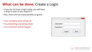 • If you do not have a login today, you will have
a drop in users if you require it
• But…there are too many beneﬁts to ignore
• Your company value will go up
• You marketing cost will go down
• You customers will be happier
What can be done: Create a Login
 