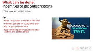 • Start slow and built incentives
Tips
• Oﬀer 1 day, week or month of free trial
• Premium content for Subscribers only
• ML / AI powered free trials
• Give something away to earn the email
address and contact details
What can be done:
Incentives to get Subscriptions
 