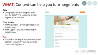 Case
• Google search for “Diapers and
low-fat food” The following article
appeared at the top
Conclusion
• Without login – @70% conﬁdence in
predictions
• With Login – @97% conﬁdence in
predictions
Tip
• Publish a variety of written and video
content to widen your # potential
customer segments
WHAT: Content can help you form segments
 
