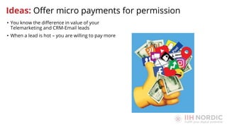 • You know the diﬀerence in value of your
Telemarketing and CRM-Email leads
• When a lead is hot – you are willing to pay more
Ideas: Oﬀer micro payments for permission
 