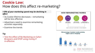 • As Cookie lifetime decreases – remarketing
will be less eﬀective
• Advertisers need to examine remarketing
activities separately
• Examine the trends
Tip
• Test the eﬀect of Re-Marketing on Safari
Browsers and STOP using money if
in-eﬀective
>10% of your marketing spend may be declining in
eﬀect
Cookie Law:
How does this aﬀect re-marketing?
 