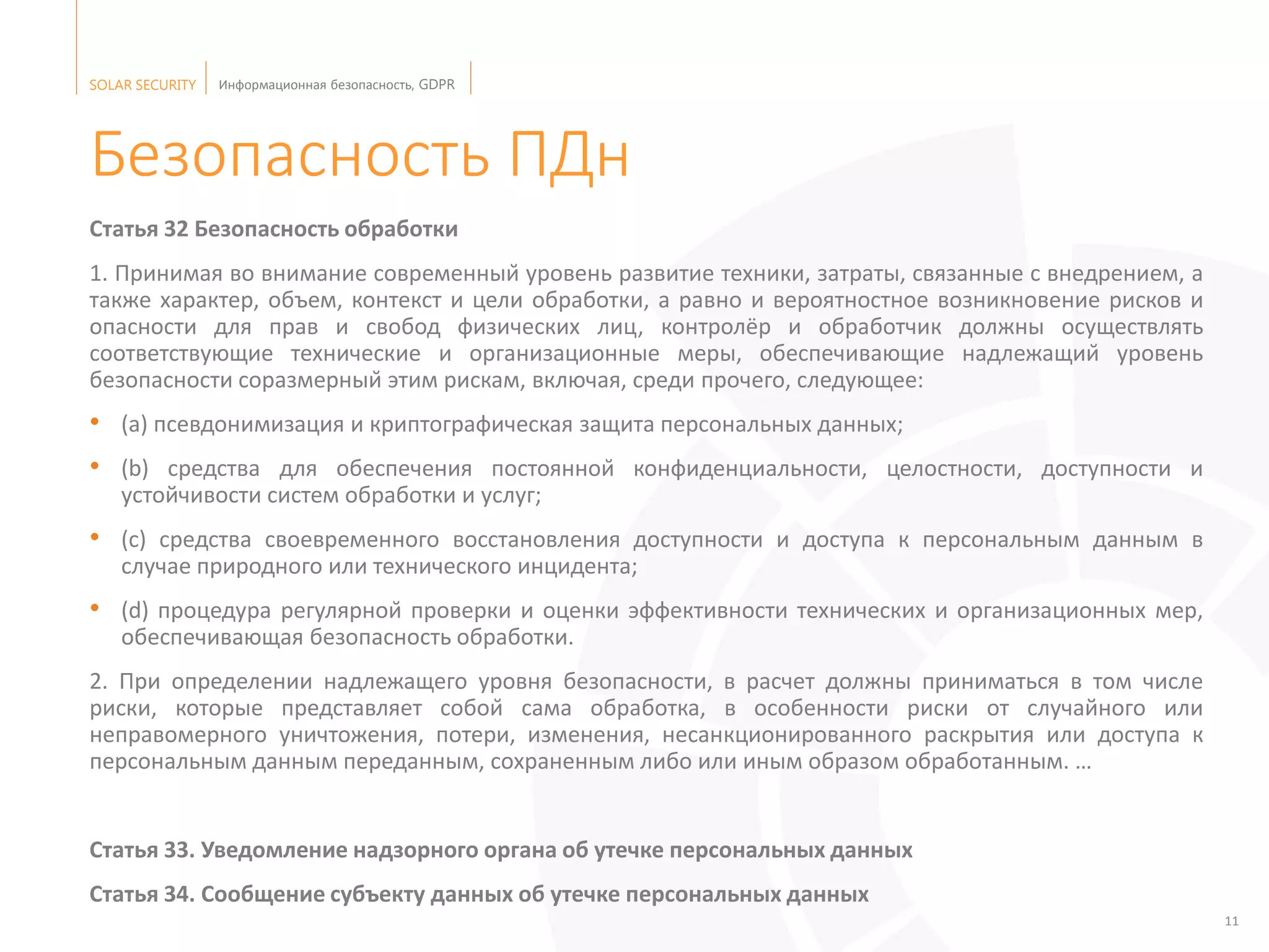 SOLAR SECURITY Информационная безопасность, GDPR
11
Безопасность ПДн
Статья 32 Безопасность обработки
1. Принимая во внимание современный уровень развитие техники, затраты, связанные с внедрением, а
также характер, объем, контекст и цели обработки, а равно и вероятностное возникновение рисков и
опасности для прав и свобод физических лиц, контролёр и обработчик должны осуществлять
соответствующие технические и организационные меры, обеспечивающие надлежащий уровень
безопасности соразмерный этим рискам, включая, среди прочего, следующее:
• (a) псевдонимизация и криптографическая защита персональных данных;
• (b) средства для обеспечения постоянной конфиденциальности, целостности, доступности и
устойчивости систем обработки и услуг;
• (с) средства своевременного восстановления доступности и доступа к персональным данным в
случае природного или технического инцидента;
• (d) процедура регулярной проверки и оценки эффективности технических и организационных мер,
обеспечивающая безопасность обработки.
2. При определении надлежащего уровня безопасности, в расчет должны приниматься в том числе
риски, которые представляет собой сама обработка, в особенности риски от случайного или
неправомерного уничтожения, потери, изменения, несанкционированного раскрытия или доступа к
персональным данным переданным, сохраненным либо или иным образом обработанным. …
Статья 33. Уведомление надзорного органа об утечке персональных данных
Статья 34. Сообщение субъекту данных об утечке персональных данных
 