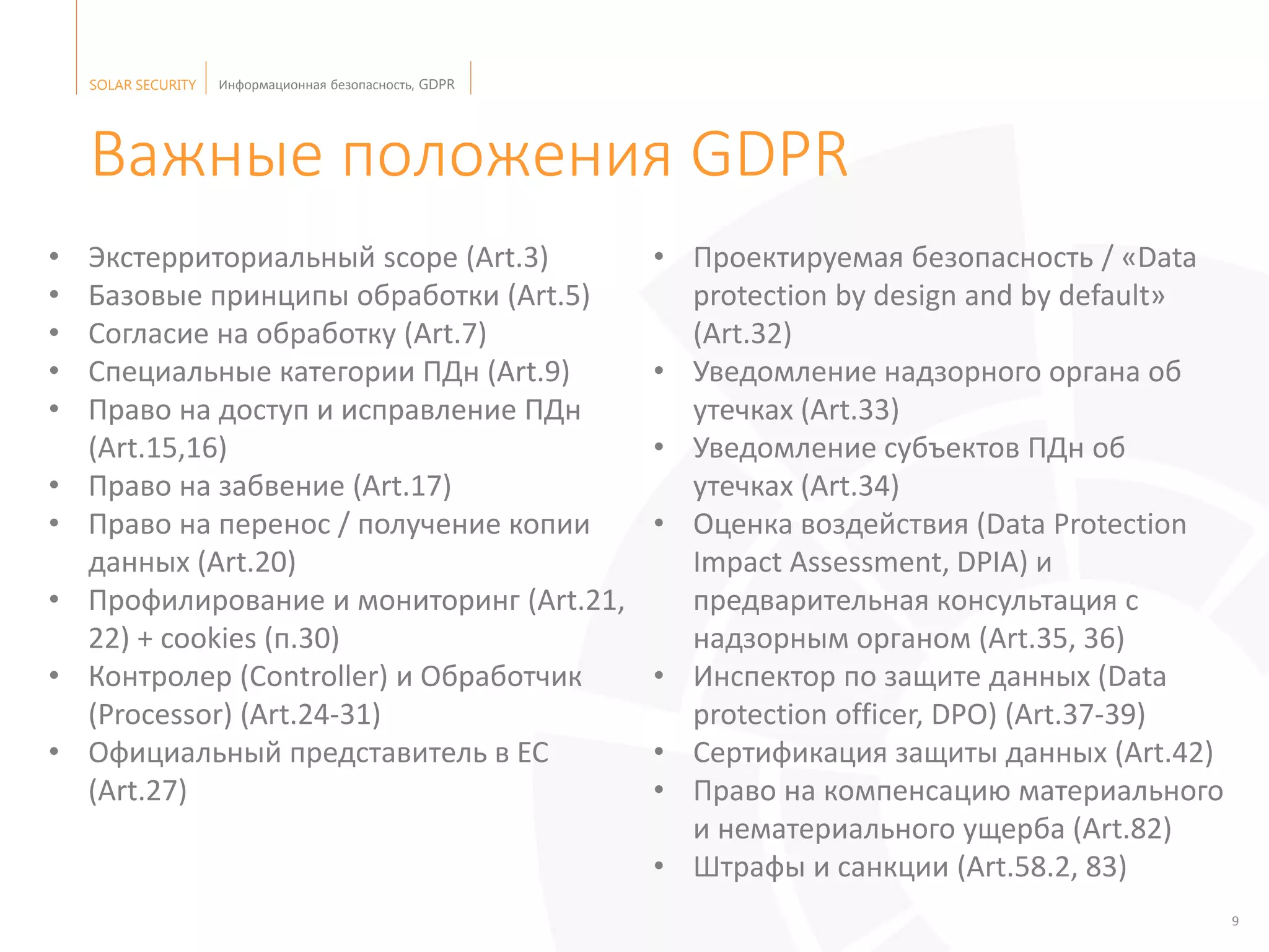 SOLAR SECURITY Информационная безопасность, GDPR
9
• Экстерриториальный scope (Art.3)
• Базовые принципы обработки (Art.5)
• Согласие на обработку (Art.7)
• Специальные категории ПДн (Art.9)
• Право на доступ и исправление ПДн
(Art.15,16)
• Право на забвение (Art.17)
• Право на перенос / получение копии
данных (Art.20)
• Профилирование и мониторинг (Art.21,
22) + cookies (п.30)
• Контролер (Controller) и Обработчик
(Processor) (Art.24-31)
• Официальный представитель в ЕС
(Art.27)
• Проектируемая безопасность / «Data
protection by design and by default»
(Art.32)
• Уведомление надзорного органа об
утечках (Art.33)
• Уведомление субъектов ПДн об
утечках (Art.34)
• Оценка воздействия (Data Protection
Impact Assessment, DPIA) и
предварительная консультация с
надзорным органом (Art.35, 36)
• Инспектор по защите данных (Data
protection officer, DPO) (Art.37-39)
• Сертификация защиты данных (Art.42)
• Право на компенсацию материального
и нематериального ущерба (Art.82)
• Штрафы и санкции (Art.58.2, 83)
Важные положения GDPR
 