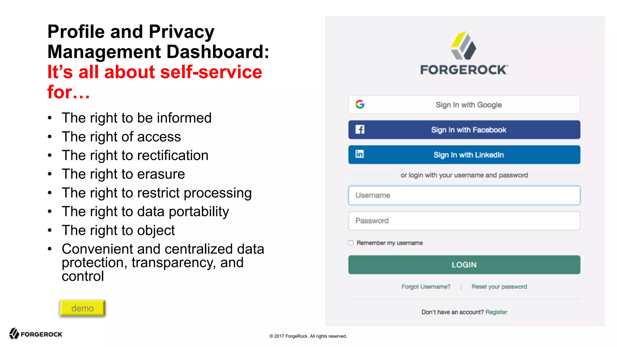 © 2017 ForgeRock. All rights reserved.
Profile and Privacy
Management Dashboard:
It’s all about self-service
for…
• The right to be informed
• The right of access
• The right to rectification
• The right to erasure
• The right to restrict processing
• The right to data portability
• The right to object
• Convenient and centralized data
protection, transparency, and
control
demo
 