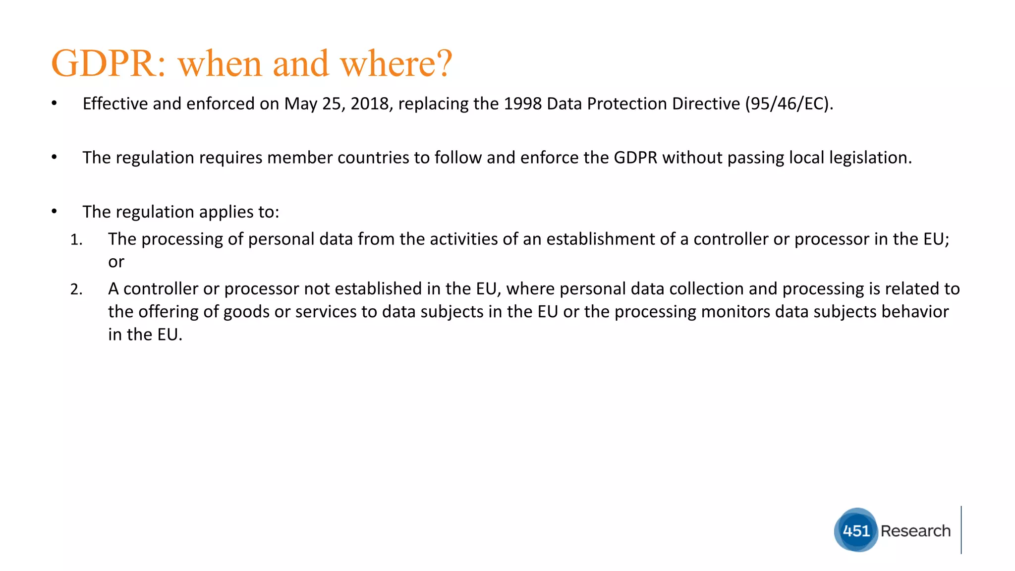 GDPR: when and where?
• Effective	and	enforced	on	May	25,	2018,	replacing	the	1998	Data	Protection	Directive	(95/46/EC).
• The	regulation	requires	member	countries	to	follow	and	enforce	the	GDPR	without	passing	local	legislation.
• The	regulation	applies	to:
1. The	processing	of	personal	data	from	the	activities	of	an	establishment	of	a	controller	or	processor	in	the	EU;	
or
2. A	controller	or	processor	not	established	in	the	EU,	where	personal	data	collection	and	processing	is	related	to	
the	offering	of	goods	or	services	to	data	subjects	in	the	EU	or	the	processing	monitors	data	subjects	behavior	
in	the	EU.
 