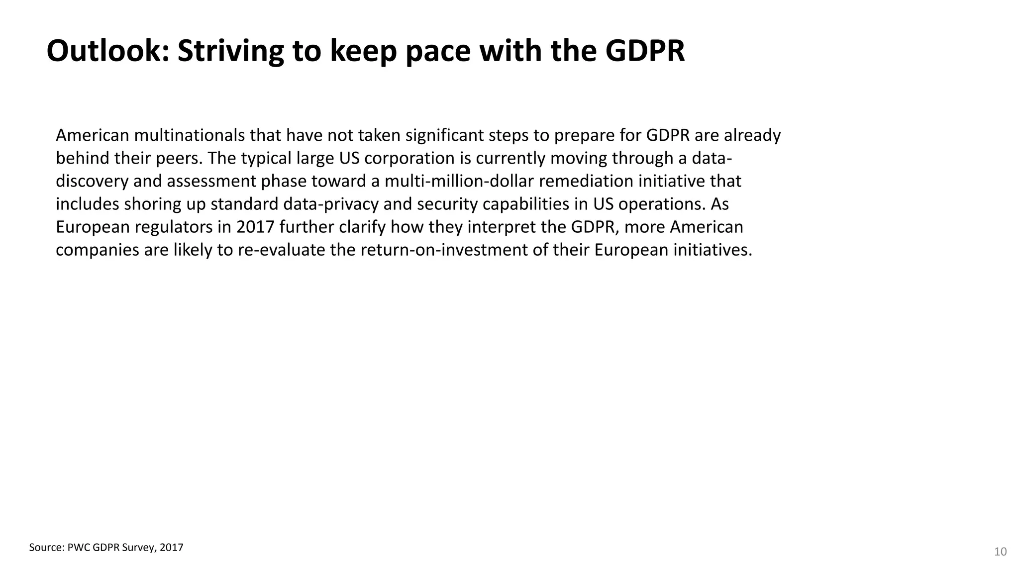 Outlook: Striving to keep pace with the GDPR
Source: PWC GDPR Survey, 2017 10
American multinationals that have not taken significant steps to prepare for GDPR are already
behind their peers. The typical large US corporation is currently moving through a data-
discovery and assessment phase toward a multi-million-dollar remediation initiative that
includes shoring up standard data-privacy and security capabilities in US operations. As
European regulators in 2017 further clarify how they interpret the GDPR, more American
companies are likely to re-evaluate the return-on-investment of their European initiatives.
 