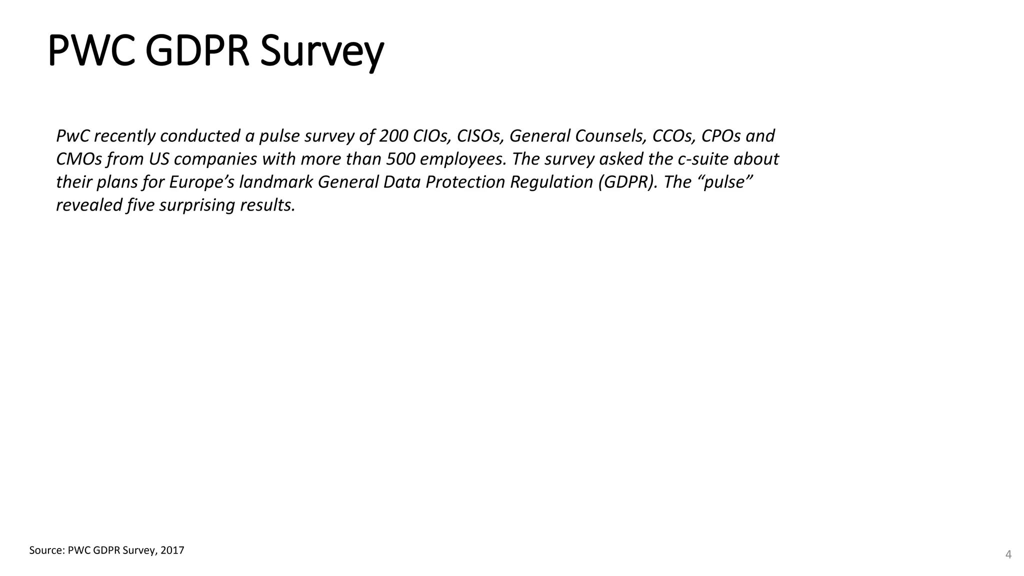 PWC GDPR Survey
Source: PWC GDPR Survey, 2017 4
PwC recently conducted a pulse survey of 200 CIOs, CISOs, General Counsels, CCOs, CPOs and
CMOs from US companies with more than 500 employees. The survey asked the c-suite about
their plans for Europe’s landmark General Data Protection Regulation (GDPR). The “pulse”
revealed five surprising results.
 