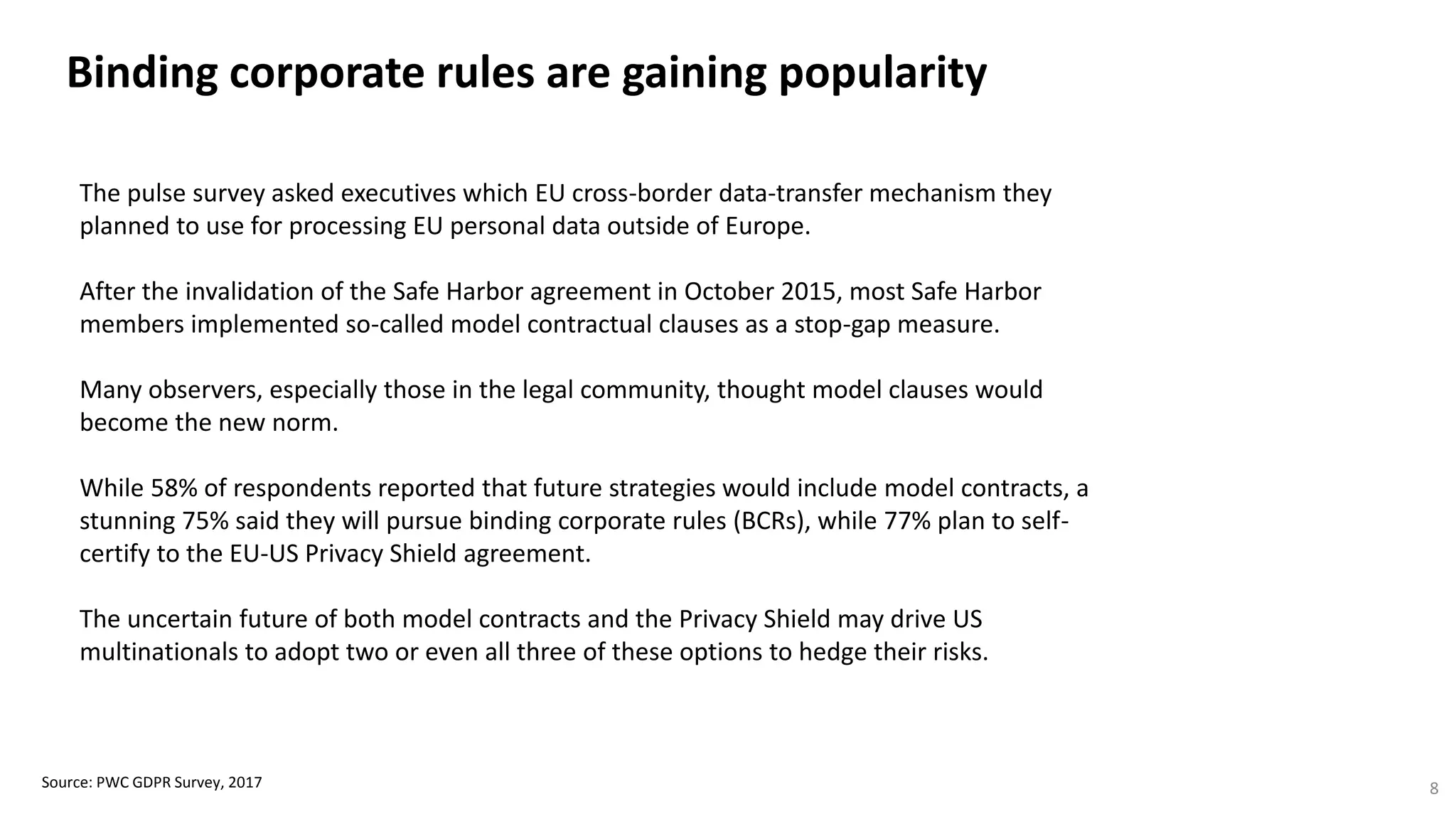 Binding corporate rules are gaining popularity
Source: PWC GDPR Survey, 2017 8
The pulse survey asked executives which EU cross-border data-transfer mechanism they
planned to use for processing EU personal data outside of Europe.
After the invalidation of the Safe Harbor agreement in October 2015, most Safe Harbor
members implemented so-called model contractual clauses as a stop-gap measure.
Many observers, especially those in the legal community, thought model clauses would
become the new norm.
While 58% of respondents reported that future strategies would include model contracts, a
stunning 75% said they will pursue binding corporate rules (BCRs), while 77% plan to self-
certify to the EU-US Privacy Shield agreement.
The uncertain future of both model contracts and the Privacy Shield may drive US
multinationals to adopt two or even all three of these options to hedge their risks.
 