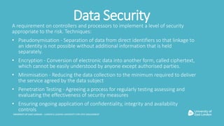 Data SecurityA requirement on controllers and processors to implement a level of security
appropriate to the risk. Techniq...