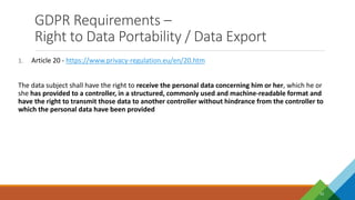 GDPR Requirements –
Right to Data Portability / Data Export
10
1. Article 20 - https://www.privacy-regulation.eu/en/20.htm
The data subject shall have the right to receive the personal data concerning him or her, which he or
she has provided to a controller, in a structured, commonly used and machine-readable format and
have the right to transmit those data to another controller without hindrance from the controller to
which the personal data have been provided
 
