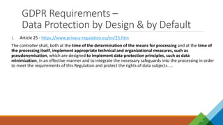 GDPR Requirements –
Data Protection by Design & by Default
13
1. Article 25 - https://www.privacy-regulation.eu/en/25.htm
The controller shall, both at the time of the determination of the means for processing and at the time of
the processing itself, implement appropriate technical and organizational measures, such as
pseudonymisation, which are designed to implement data-protection principles, such as data
minimization, in an effective manner and to integrate the necessary safeguards into the processing in order
to meet the requirements of this Regulation and protect the rights of data subjects. …
 