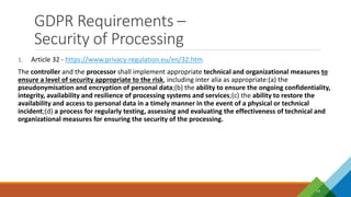 GDPR Requirements –
Security of Processing
14
1. Article 32 - https://www.privacy-regulation.eu/en/32.htm
The controller and the processor shall implement appropriate technical and organizational measures to
ensure a level of security appropriate to the risk, including inter alia as appropriate:(a) the
pseudonymisation and encryption of personal data;(b) the ability to ensure the ongoing confidentiality,
integrity, availability and resilience of processing systems and services;(c) the ability to restore the
availability and access to personal data in a timely manner in the event of a physical or technical
incident;(d) a process for regularly testing, assessing and evaluating the effectiveness of technical and
organizational measures for ensuring the security of the processing.
 
