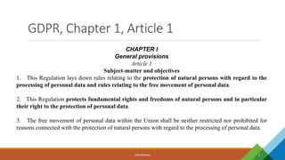 GDPR, Chapter 1, Article 1
CONFIDENTIAL 2
CHAPTER I
General provisions
Article 1
Subject-matter and objectives
1. This Regulation lays down rules relating to the protection of natural persons with regard to the
processing of personal data and rules relating to the free movement of personal data.
2. This Regulation protects fundamental rights and freedoms of natural persons and in particular
their right to the protection of personal data.
3. The free movement of personal data within the Union shall be neither restricted nor prohibited for
reasons connected with the protection of natural persons with regard to the processing of personal data.
 