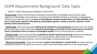 GDPR Requirements Background: Data Types
4
1. Article 4 - https://www.privacy-regulation.eu/en/4.htm
’Personal data' means any information relating to an identified or identifiable natural person ('data
subject'); an identifiable natural person is one who can be identified, directly or indirectly, in particular by
reference to an identifier such as a name, an identification number, location data, an online identifier or to
one or more factors specific to the physical, physiological, genetic, mental, economic, cultural or social
identity of that natural person;
'genetic data' means personal data relating to the inherited or acquired genetic characteristics of a natural
person which give unique information about the physiology or the health of that natural person and which
result, in particular, from an analysis of a biological sample from the natural person in question;
'biometric data' means personal data resulting from specific technical processing relating to the physical,
physiological or behavioral characteristics of a natural person, which allow or confirm the unique
identification of that natural person, such as facial images or dactyloscopic data;
'data concerning health' means personal data related to the physical or mental health of a natural person,
including the provision of health care services, which reveal information about his or her health status;
 