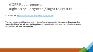 GDPR Requirements –
Right to be Forgotten / Right to Erasure
7
1. Article 17 - https://www.privacy-regulation.eu/en/17.htm
“The data subject shall have the right to obtain from the controller the erasure of personal data
concerning him or her without undue delay and the controller shall have the obligation to erase
personal data without undue delay ….”
 