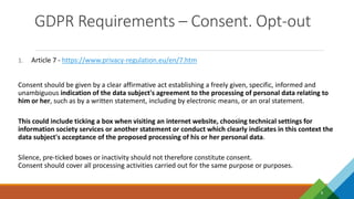 GDPR Requirements – Consent. Opt-out
8
1. Article 7 - https://www.privacy-regulation.eu/en/7.htm
Consent should be given by a clear affirmative act establishing a freely given, specific, informed and
unambiguous indication of the data subject's agreement to the processing of personal data relating to
him or her, such as by a written statement, including by electronic means, or an oral statement.
This could include ticking a box when visiting an internet website, choosing technical settings for
information society services or another statement or conduct which clearly indicates in this context the
data subject's acceptance of the proposed processing of his or her personal data.
Silence, pre-ticked boxes or inactivity should not therefore constitute consent.
Consent should cover all processing activities carried out for the same purpose or purposes.
 