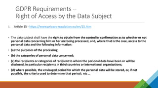 GDPR Requirements –
Right of Access by the Data Subject
9
1. Article 15 - https://www.privacy-regulation.eu/en/15.htm
• The data subject shall have the right to obtain from the controller confirmation as to whether or not
personal data concerning him or her are being processed, and, where that is the case, access to the
personal data and the following information:
• (a) the purposes of the processing;
• (b) the categories of personal data concerned;
• (c) the recipients or categories of recipient to whom the personal data have been or will be
disclosed, in particular recipients in third countries or international organizations;
• (d) where possible, the envisaged period for which the personal data will be stored, or, if not
possible, the criteria used to determine that period; etc …
 
