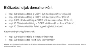 Előfizetési díjak domainenként
● napi 100 oldalletöltésig a GDPR süti kezelő szoftver ingyenes
● napi 500 oldalletöltésig a GDPR süti kezelő szoftver €9 / hó
● napi 5 000 oldalletöltésig a GDPR süti kezelő szoftver €29 / hó
● napi 10 000 oldalletöltésig a GDPR süti kezelő szoftver € 39 / hó
● napi 10 000 oldalletöltés felett egyedi ajánlatot adunk.
Kedvezmények ügyfeleinknek:
● napi 500 oldalletöltésig a rendszer ingyenes
● napi 500 oldalletöltés felett 40% kedvezmény
Fontos: az ügyfelek anonimuzálása és az adatok letöltése az analitikai rendszerben történik ( sem a szoftvernek, sem az
előfizetésnek nem része)
 