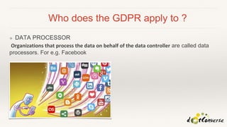 Who does the GDPR apply to ?
❖ DATA PROCESSOR
Organizations that process the data on behalf of the data controller are called data
processors. For e.g. Facebook
 