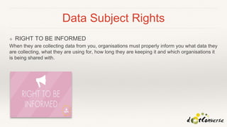 Data Subject Rights
❖ RIGHT TO BE INFORMED
When they are collecting data from you, organisations must properly inform you what data they
are collecting, what they are using for, how long they are keeping it and which organisations it
is being shared with.
 