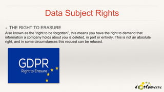 Data Subject Rights
❖ THE RIGHT TO ERASURE
Also known as the “right to be forgotten”, this means you have the right to demand that
information a company holds about you is deleted, in part or entirely. This is not an absolute
right, and in some circumstances this request can be refused.
 