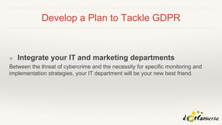 Develop a Plan to Tackle GDPR
❖ Integrate your IT and marketing departments
Between the threat of cybercrime and the necessity for specific monitoring and
implementation strategies, your IT department will be your new best friend.
 