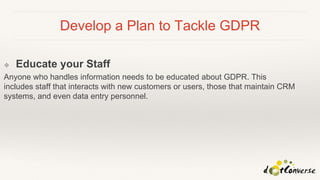 Develop a Plan to Tackle GDPR
❖ Educate your Staff
Anyone who handles information needs to be educated about GDPR. This
includes staff that interacts with new customers or users, those that maintain CRM
systems, and even data entry personnel.
 