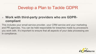Develop a Plan to Tackle GDPR
❖ Work with third-party providers who are GDPR-
compliant
This includes your email service provider, your CRM service and your marketing
and PR agencies. You can be held responsible for breaches made by processors
you work with. It’s important to ensure that all aspects of your data processing are
in compliance.
 