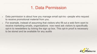 1. Data Permission
❖ Data permission is about how you manage email opt-ins –people who request
to receive promotional material from you.
❖ For example, instead of assuming that visitors who fill out a web form want to
receive marketing emails, organisations now need ask visitors to specifically
opt-in to newsletters by ticking the sign up box. This opt-in proof is necessary
to be stored and be available for any audits
 