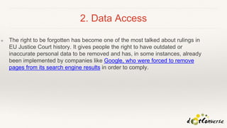 2. Data Access
❖ The right to be forgotten has become one of the most talked about rulings in
EU Justice Court history. It gives people the right to have outdated or
inaccurate personal data to be removed and has, in some instances, already
been implemented by companies like Google, who were forced to remove
pages from its search engine results in order to comply.
 