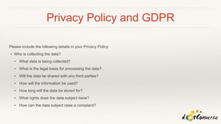 Privacy Policy and GDPR
Please include the following details in your Privacy Policy:
▪ Who is collecting the data?
▪ What data is being collected?
▪ What is the legal basis for processing the data?
▪ Will the data be shared with any third parties?
▪ How will the information be used?
▪ How long will the data be stored for?
▪ What rights does the data subject have?
▪ How can the data subject raise a complaint?
 