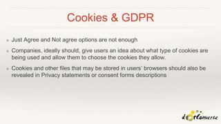 Cookies & GDPR
❖ Just Agree and Not agree options are not enough
❖ Companies, ideally should, give users an idea about what type of cookies are
being used and allow them to choose the cookies they allow.
❖ Cookies and other files that may be stored in users’ browsers should also be
revealed in Privacy statements or consent forms descriptions
 