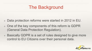 The Background
❖ Data protection reforms were started in 2012 in EU.
❖ One of the key components of this reform is GDPR
(General Data Protection Regulation).
❖ Basically GDPR is a set of rules designed to give more
control to EU Citizens over their personal data.
 
