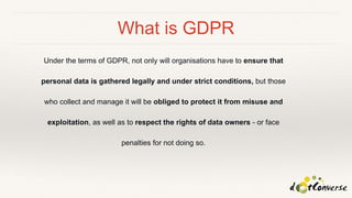 What is GDPR
Under the terms of GDPR, not only will organisations have to ensure that
personal data is gathered legally and under strict conditions, but those
who collect and manage it will be obliged to protect it from misuse and
exploitation, as well as to respect the rights of data owners - or face
penalties for not doing so.
 