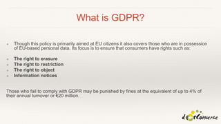 What is GDPR?
❖ Though this policy is primarily aimed at EU citizens it also covers those who are in possession
of EU-based personal data. Its focus is to ensure that consumers have rights such as:
❖ The right to erasure
❖ The right to restriction
❖ The right to object
❖ Information notices
Those who fail to comply with GDPR may be punished by fines at the equivalent of up to 4% of
their annual turnover or €20 million.
 