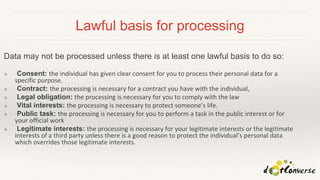 Lawful basis for processing
Data may not be processed unless there is at least one lawful basis to do so:
❖ Consent: the individual has given clear consent for you to process their personal data for a
specific purpose.
❖ Contract: the processing is necessary for a contract you have with the individual,
❖ Legal obligation: the processing is necessary for you to comply with the law
❖ Vital interests: the processing is necessary to protect someone’s life.
❖ Public task: the processing is necessary for you to perform a task in the public interest or for
your official work
❖ Legitimate interests: the processing is necessary for your legitimate interests or the legitimate
interests of a third party unless there is a good reason to protect the individual’s personal data
which overrides those legitimate interests.
 