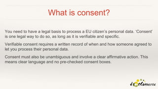 What is consent?
You need to have a legal basis to process a EU citizen’s personal data. ‘Consent’
is one legal way to do so, as long as it is verifiable and specific.
Verifiable consent requires a written record of when and how someone agreed to
let you process their personal data.
Consent must also be unambiguous and involve a clear affirmative action. This
means clear language and no pre-checked consent boxes.
 
