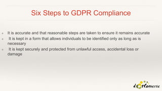 Six Steps to GDPR Compliance
❖ It is accurate and that reasonable steps are taken to ensure it remains accurate
❖ It is kept in a form that allows individuals to be identified only as long as is
necessary
❖ It is kept securely and protected from unlawful access, accidental loss or
damage
 