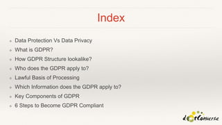Index
❖ Data Protection Vs Data Privacy
❖ What is GDPR?
❖ How GDPR Structure lookalike?
❖ Who does the GDPR apply to?
❖ Lawful Basis of Processing
❖ Which Information does the GDPR apply to?
❖ Key Components of GDPR
❖ 6 Steps to Become GDPR Compliant
 