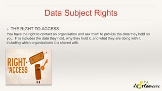 Data Subject Rights
❖ THE RIGHT TO ACCESS
You have the right to contact an organisation and ask them to provide the data they hold on
you. This includes the data they hold, why they hold it, and what they are doing with it,
including which organisations it is shared with.
 