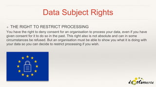Data Subject Rights
❖ THE RIGHT TO RESTRICT PROCESSING
You have the right to deny consent for an organisation to process your data, even if you have
given consent for it to do so in the past. This right also is not absolute and can in some
circumstances be refused. But an organisation must be able to show you what it is doing with
your data so you can decide to restrict processing if you wish.
 