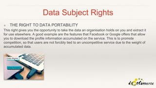 Data Subject Rights
❖ THE RIGHT TO DATA PORTABILITY
This right gives you the opportunity to take the data an organisation holds on you and extract it
for use elsewhere. A good example are the features that Facebook or Google offers that allow
you to download the profile information accumulated on the service. This is to promote
competition, so that users are not forcibly tied to an uncompetitive service due to the weight of
accumulated data.
 