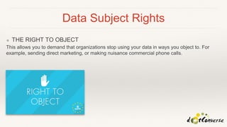 Data Subject Rights
❖ THE RIGHT TO OBJECT
This allows you to demand that organizations stop using your data in ways you object to. For
example, sending direct marketing, or making nuisance commercial phone calls.
 