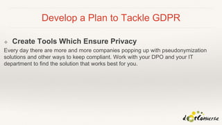 Develop a Plan to Tackle GDPR
❖ Create Tools Which Ensure Privacy
Every day there are more and more companies popping up with pseudonymization
solutions and other ways to keep compliant. Work with your DPO and your IT
department to find the solution that works best for you.
 