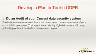 Develop a Plan to Tackle GDPR
❖ Do an Audit of your Current data security system
The best way to ensure compliance is to have an accurate assessment of your
current data processes. That way you can identify high-risk areas and fix any
potential problem areas before enforcement begins
 