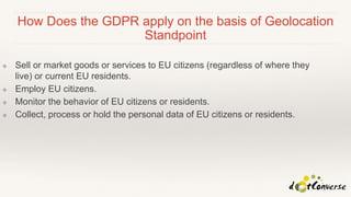 How Does the GDPR apply on the basis of Geolocation
Standpoint
❖ Sell or market goods or services to EU citizens (regardless of where they
live) or current EU residents.
❖ Employ EU citizens.
❖ Monitor the behavior of EU citizens or residents.
❖ Collect, process or hold the personal data of EU citizens or residents.
 