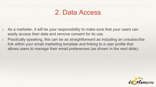 2. Data Access
❖ As a marketer, it will be your responsibility to make sure that your users can
easily access their data and remove consent for its use.
❖ Practically speaking, this can be as straightforward as including an unsubscribe
link within your email marketing template and linking to a user profile that
allows users to manage their email preferences (as shown in the next slide).
 