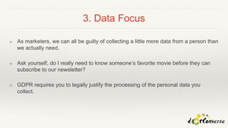 3. Data Focus
❖ As marketers, we can all be guilty of collecting a little more data from a person than
we actually need.
❖ Ask yourself, do I really need to know someone’s favorite movie before they can
subscribe to our newsletter?
❖ GDPR requires you to legally justify the processing of the personal data you
collect.
 