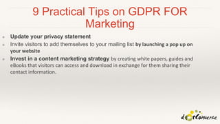 9 Practical Tips on GDPR FOR
Marketing
❖ Update your privacy statement
❖ Invite visitors to add themselves to your mailing list by launching a pop up on
your website
❖ Invest in a content marketing strategy by creating white papers, guides and
eBooks that visitors can access and download in exchange for them sharing their
contact information.
 