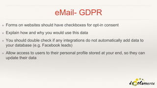 eMail- GDPR
❖ Forms on websites should have checkboxes for opt-in consent
❖ Explain how and why you would use this data
❖ You should double check if any integrations do not automatically add data to
your database (e.g. Facebook leads)
❖ Allow access to users to their personal profile stored at your end, so they can
update their data
 
